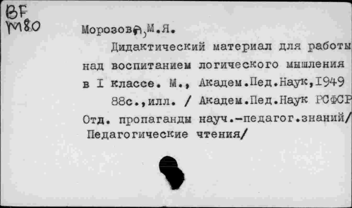 ﻿Морозовым.#,
Дидактический материал для работы над воспитанием логического мышления в I классе. М., Академ.Пед.Наук,1949
88с.,илл. / Академ.Пед.Наук РСФСР Отд. пропаганды науч.-педагог.знаний/ Педагогические чтения/